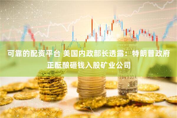 可靠的配资平台 美国内政部长透露：特朗普政府正酝酿砸钱入股矿业公司