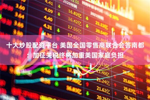 十大炒股配资平台 美国全国零售商联合会答南都：加征关税终将加重美国家庭负担
