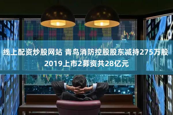 线上配资炒股网站 青鸟消防控股股东减持275万股 2019上市2募资共28亿元