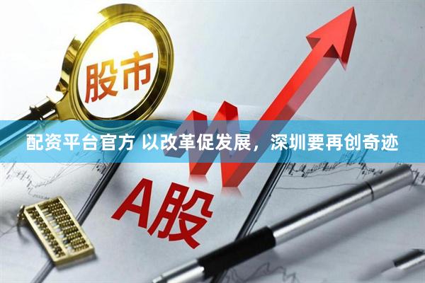 配资平台官方 以改革促发展，深圳要再创奇迹
