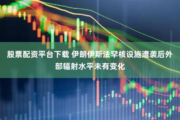 股票配资平台下载 伊朗伊斯法罕核设施遭袭后外部辐射水平未有变化
