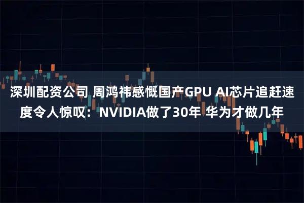 深圳配资公司 周鸿祎感慨国产GPU AI芯片追赶速度令人惊叹：NVIDIA做了30年 华为才做几年