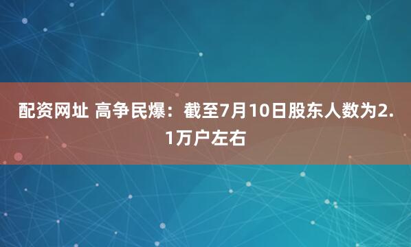 配资网址 高争民爆：截至7月10日股东人数为2.1万户左右