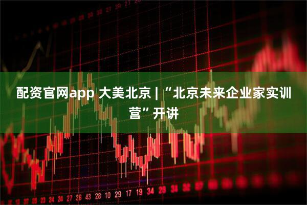 配资官网app 大美北京 | “北京未来企业家实训营”开讲