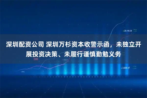 深圳配资公司 深圳万杉资本收警示函，未独立开展投资决策、未履行谨慎勤勉义务