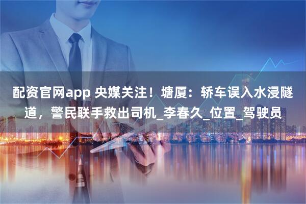配资官网app 央媒关注！塘厦：轿车误入水浸隧道，警民联手救出司机_李春久_位置_驾驶员