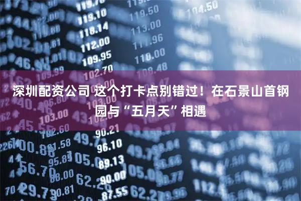 深圳配资公司 这个打卡点别错过！在石景山首钢园与“五月天”相遇