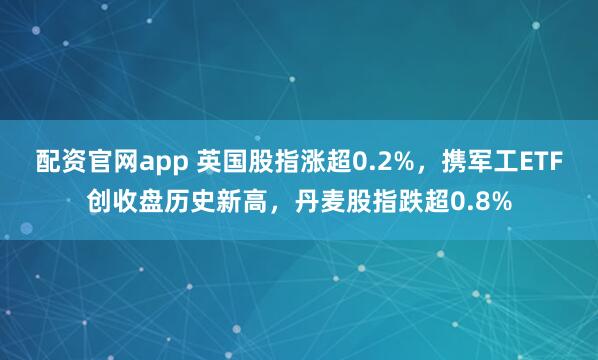 配资官网app 英国股指涨超0.2%，携军工ETF创收盘历史新高，丹麦股指跌超0.8%