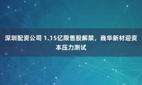 深圳配资公司 1.15亿限售股解禁，巍华新材迎资本压力测试