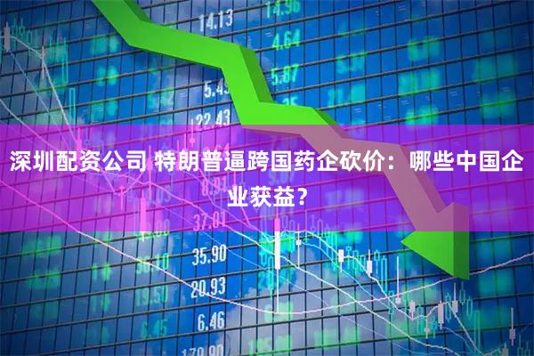 深圳配资公司 特朗普逼跨国药企砍价：哪些中国企业获益？