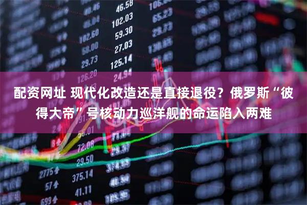 配资网址 现代化改造还是直接退役？俄罗斯“彼得大帝”号核动力巡洋舰的命运陷入两难