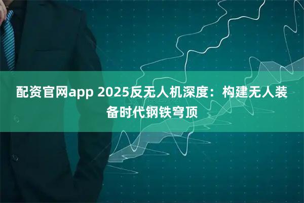 配资官网app 2025反无人机深度：构建无人装备时代钢铁穹顶