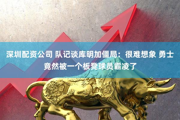 深圳配资公司 队记谈库明加僵局：很难想象 勇士竟然被一个板凳球员霸凌了