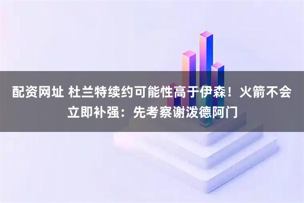 配资网址 杜兰特续约可能性高于伊森！火箭不会立即补强：先考察谢泼德阿门