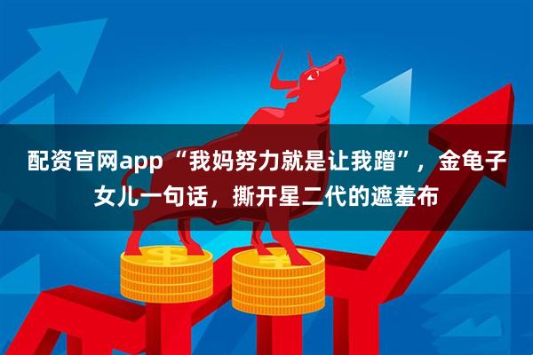 配资官网app “我妈努力就是让我蹭”，金龟子女儿一句话，撕开星二代的遮羞布