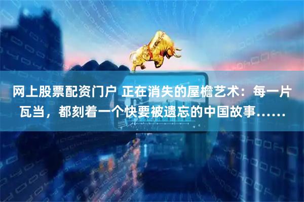 网上股票配资门户 正在消失的屋檐艺术：每一片瓦当，都刻着一个快要被遗忘的中国故事……