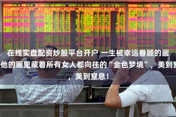 在线实盘配资炒股平台开户 一生被幸运眷顾的画家，他的画里藏着所有女人都向往的“金色梦境”，美到窒息！