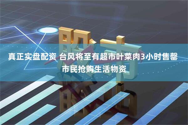 真正实盘配资 台风将至有超市叶菜肉3小时售罄 市民抢购生活物资