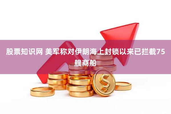 股票知识网 美军称对伊朗海上封锁以来已拦截75艘商船