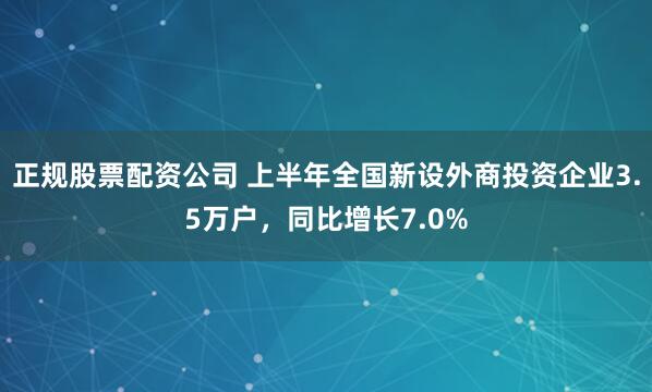 正规股票配资公司 上半年全国新设外商投资企业3.5万户，同比增长7.0%