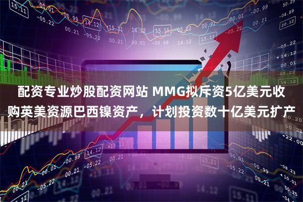 配资专业炒股配资网站 MMG拟斥资5亿美元收购英美资源巴西镍资产，计划投资数十亿美元扩产